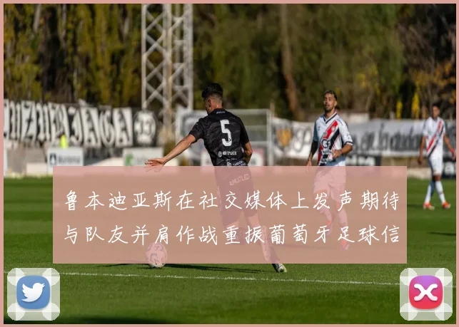 鲁本迪亚斯在社交媒体上发声期待与队友并肩作战重振葡萄牙足球信心