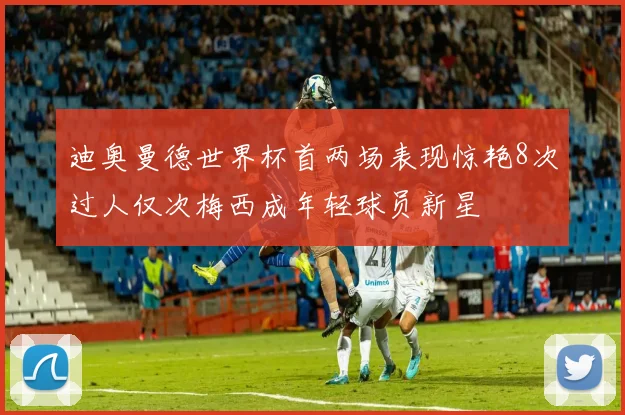 迪奥曼德世界杯首两场表现惊艳8次过人仅次梅西成年轻球员新星