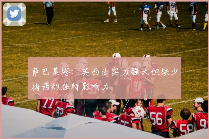 萨巴莱塔：英西法实力强大但缺少梅西的独特影响力