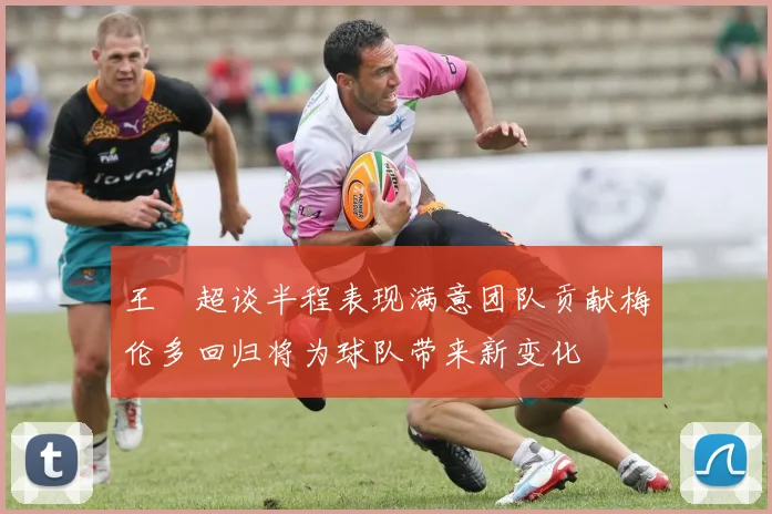 王燊超谈半程表现满意团队贡献梅伦多回归将为球队带来新变化