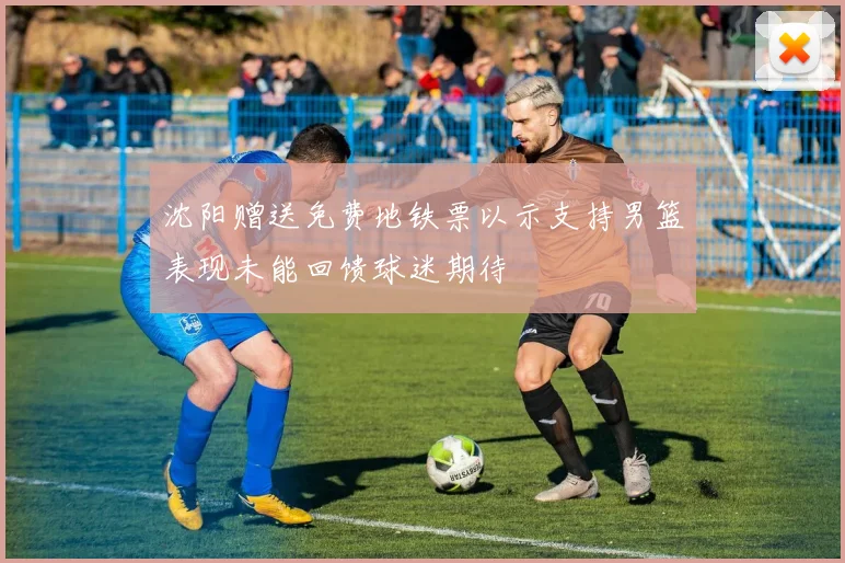 沈阳赠送免费地铁票以示支持男篮表现未能回馈球迷期待