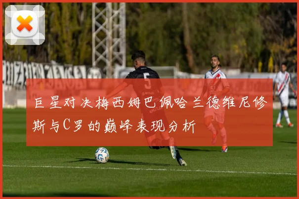 巨星对决梅西姆巴佩哈兰德维尼修斯与C罗的巅峰表现分析