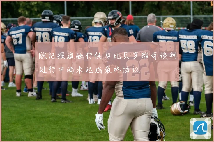 欧记报道独行侠与比贝罗维奇谈判进行中尚未达成最终协议