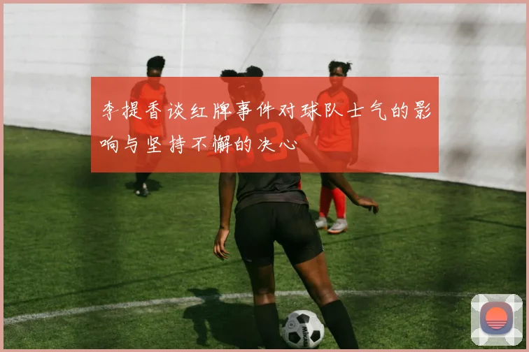李提香谈红牌事件对球队士气的影响与坚持不懈的决心