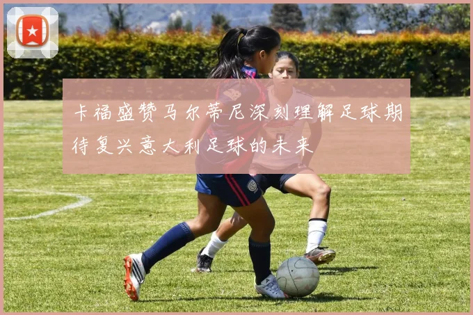 卡福盛赞马尔蒂尼深刻理解足球期待复兴意大利足球的未来