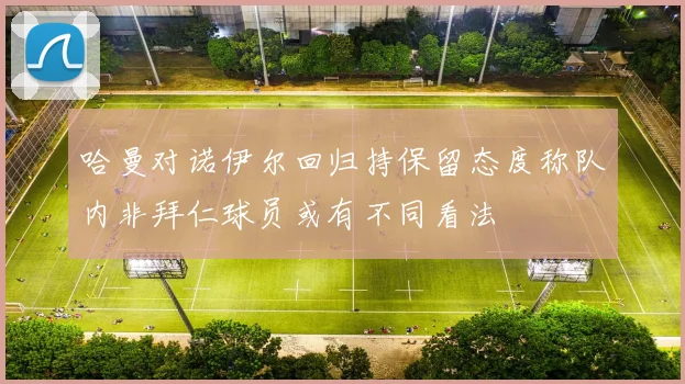 哈曼对诺伊尔回归持保留态度称队内非拜仁球员或有不同看法