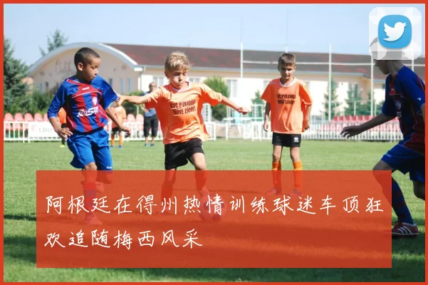 阿根廷在得州热情训练球迷车顶狂欢追随梅西风采