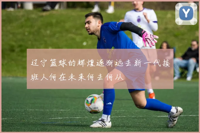 辽宁篮球的辉煌逐渐远去新一代接班人何在未来何去何从