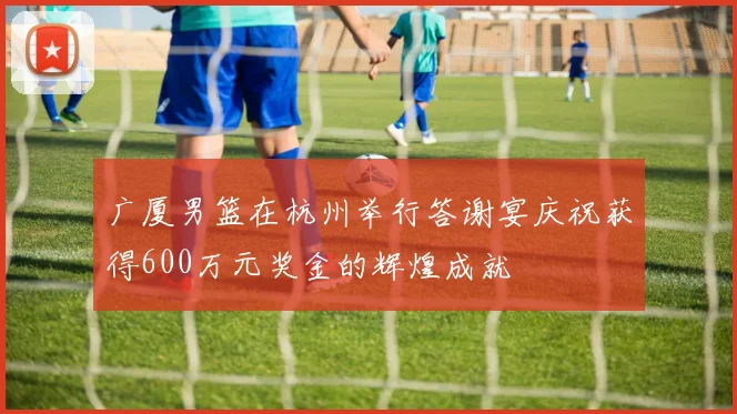 广厦男篮在杭州举行答谢宴庆祝获得600万元奖金的辉煌成就