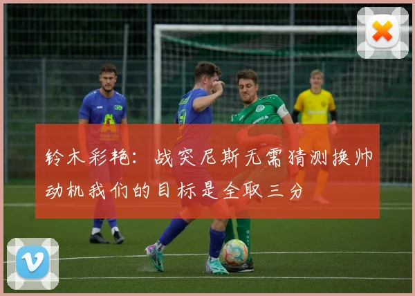 铃木彩艳：战突尼斯无需猜测换帅动机我们的目标是全取三分