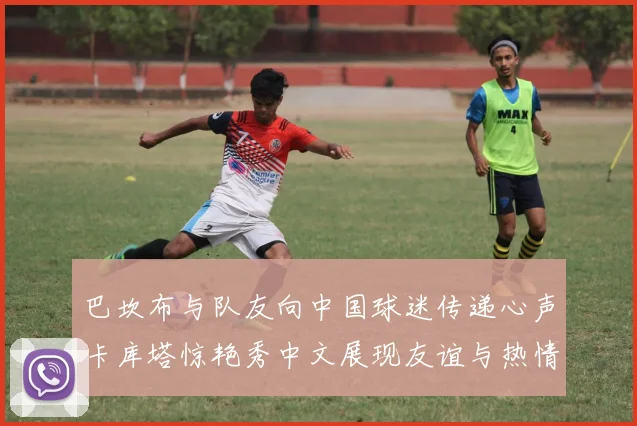 巴坎布与队友向中国球迷传递心声卡库塔惊艳秀中文展现友谊与热情
