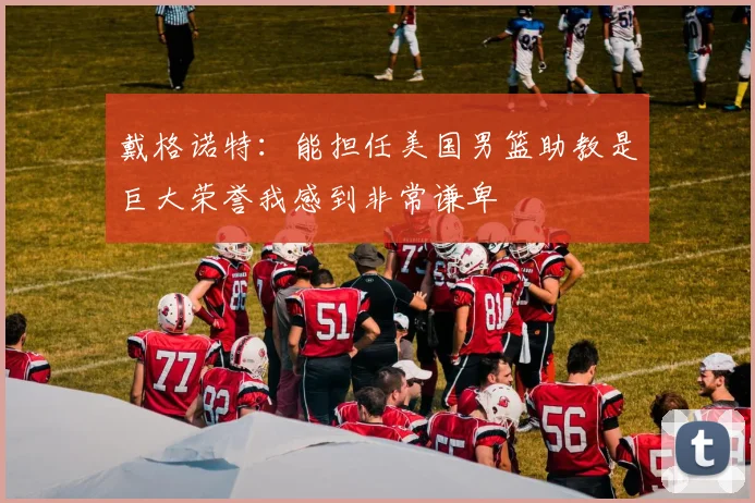 戴格诺特：能担任美国男篮助教是巨大荣誉我感到非常谦卑