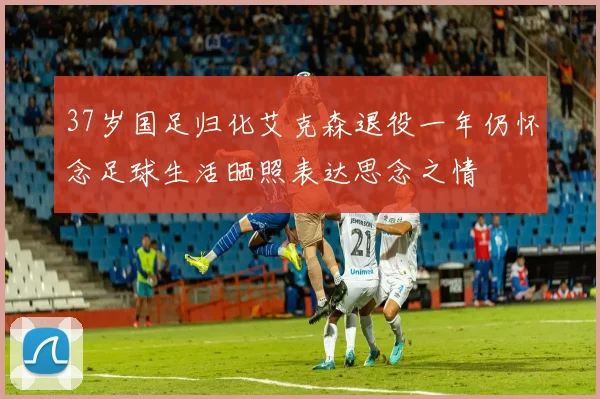37岁国足归化艾克森退役一年仍怀念足球生活晒照表达思念之情
