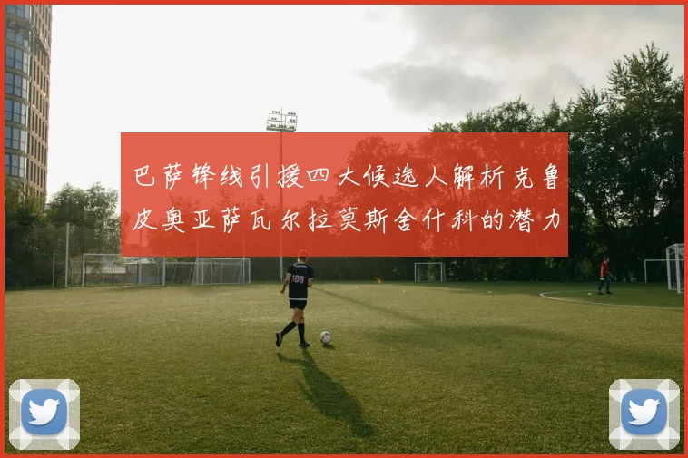 巴萨锋线引援四大候选人解析克鲁皮奥亚萨瓦尔拉莫斯舍什科的潜力与前景