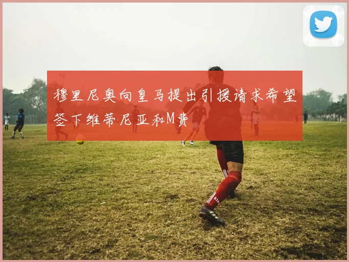 穆里尼奥向皇马提出引援请求希望签下维蒂尼亚和M费