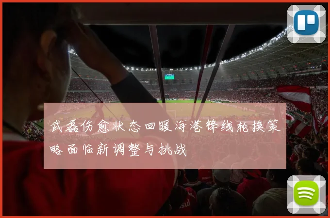 武磊伤愈状态回暖海港锋线轮换策略面临新调整与挑战