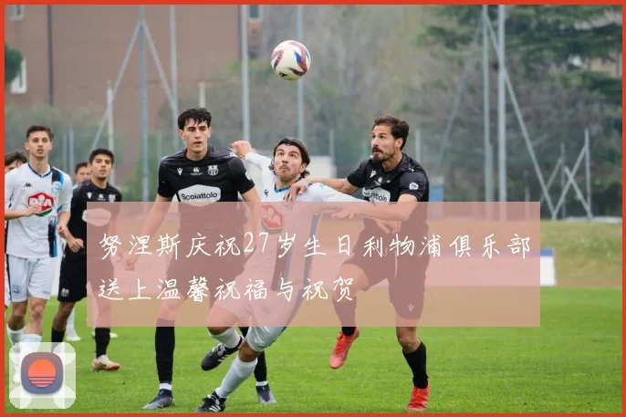 努涅斯庆祝27岁生日利物浦俱乐部送上温馨祝福与祝贺