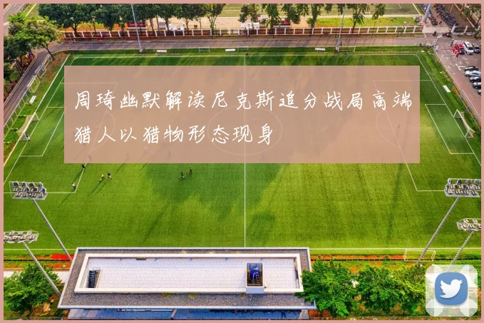 周琦幽默解读尼克斯追分战局高端猎人以猎物形态现身