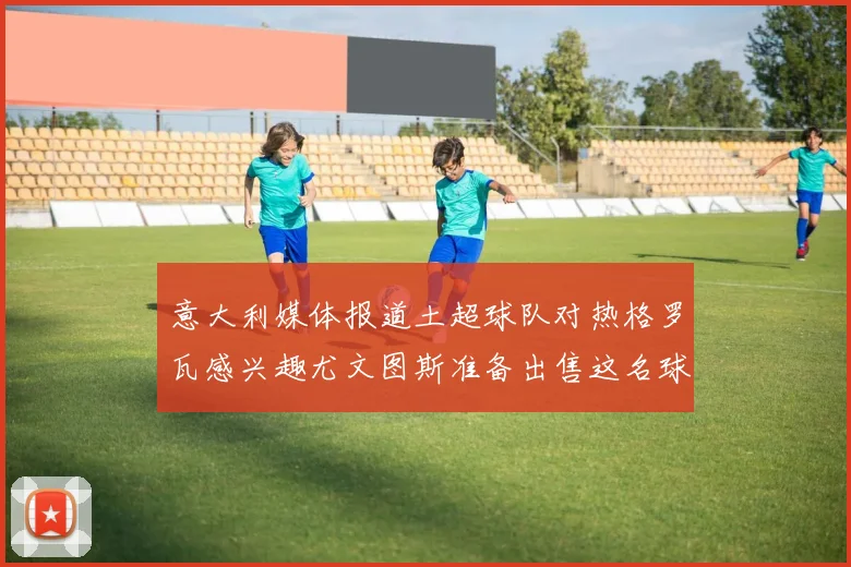 意大利媒体报道土超球队对热格罗瓦感兴趣尤文图斯准备出售这名球员