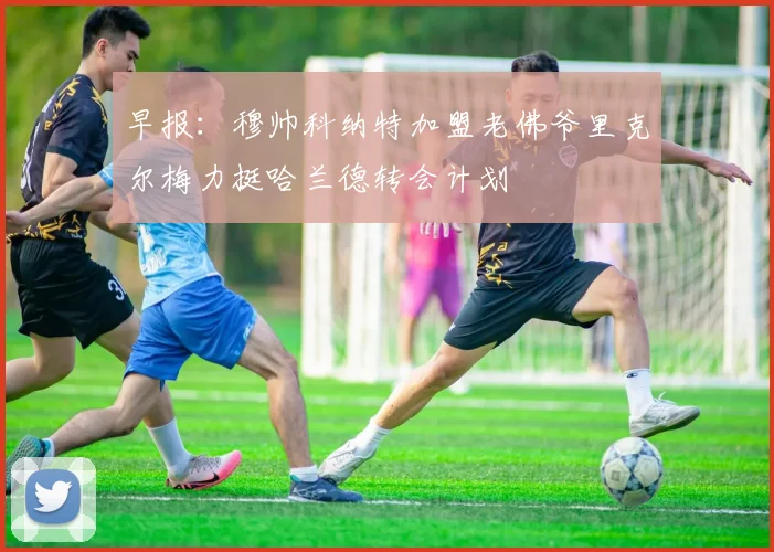 早报：穆帅科纳特加盟老佛爷里克尔梅力挺哈兰德转会计划