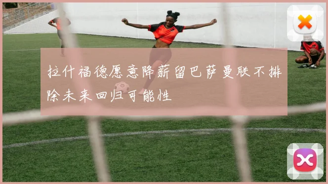 拉什福德愿意降薪留巴萨曼联不排除未来回归可能性