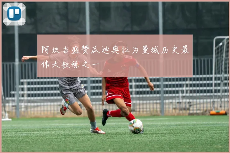 阿坎吉盛赞瓜迪奥拉为曼城历史最伟大教练之一