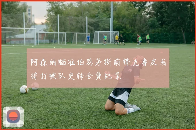 阿森纳瞄准伯恩茅斯前锋克鲁皮或将打破队史转会费纪录