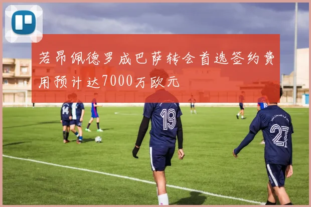若昂佩德罗成巴萨转会首选签约费用预计达7000万欧元
