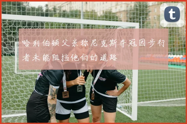 哈利伯顿父亲称尼克斯夺冠因步行者未能阻挡他们的道路