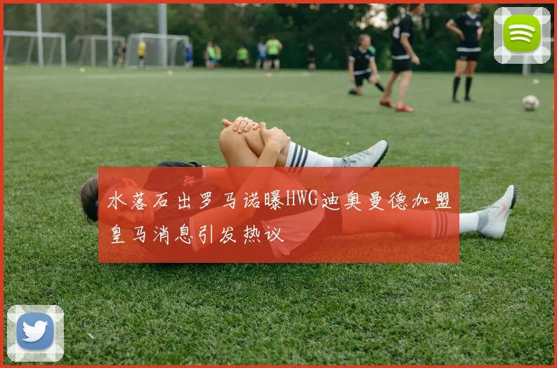 水落石出罗马诺曝HWG迪奥曼德加盟皇马消息引发热议