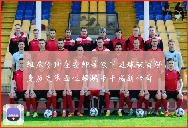 维尼修斯在安帅带领下进球破百跻身历史第五位超越卡卡成新传奇