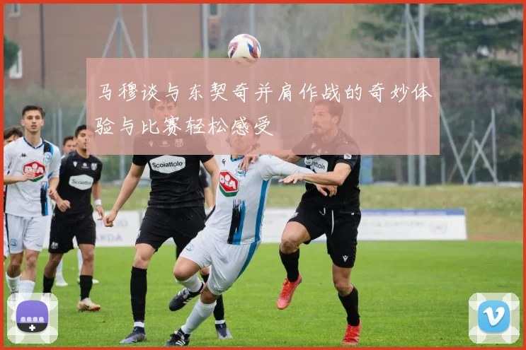 马穆谈与东契奇并肩作战的奇妙体验与比赛轻松感受