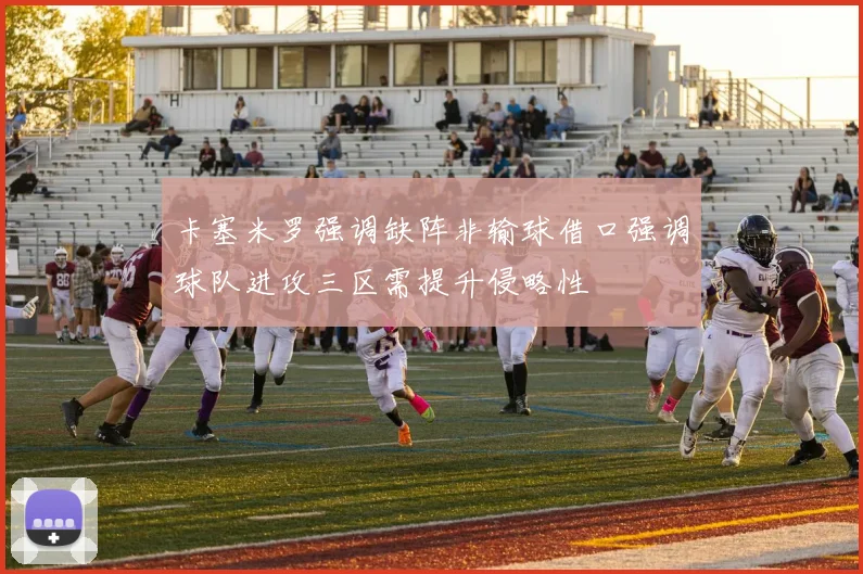 卡塞米罗强调缺阵非输球借口强调球队进攻三区需提升侵略性